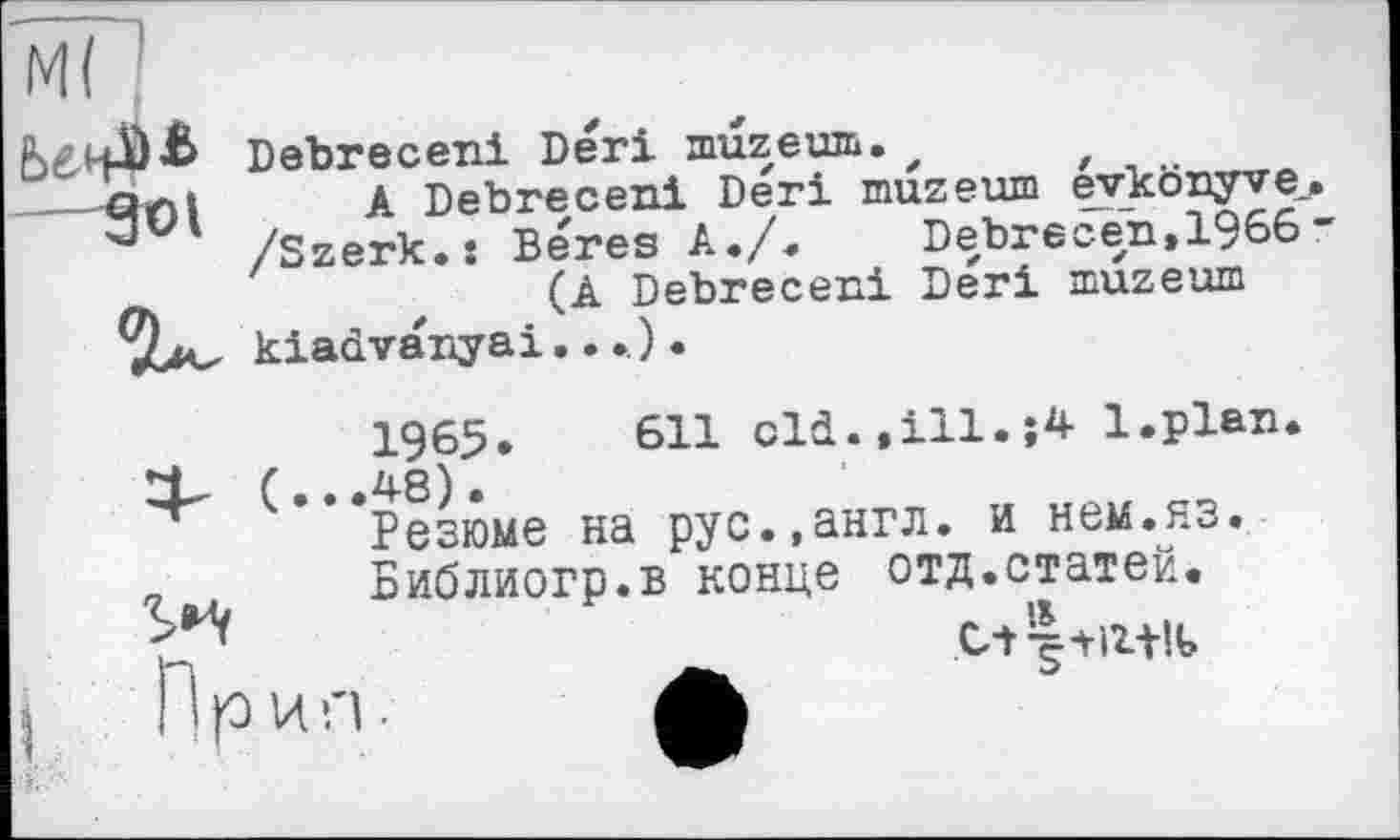 ﻿Ml
Debreceni Deri muzeum.
901 A Debreceni Deri muzeuin évkônyve_. /Szerk.x Beres A./.	Debrecen,1966”
m	(A Debreceni Deri muzeum
(...
1965.	611 old.,ill.;4 l.plan
48).
Резюме на рус.,англ, и нем.нз.
Библиогр.в конце отд.статей.
При n